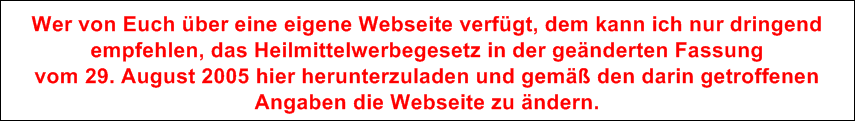 Wer von Euch ber eine eigene Webseite verfgt, dem kann ich nur dringend
empfehlen, das Heilmittelwerbegesetz in der genderten Fassung 
vom 29. August 2005 hier herunterzuladen und gem den darin getroffenen 
Angaben die Webseite zu ndern.